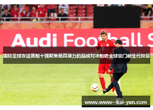 国际足球友谊赛前十强聚焦最具潜力的巅峰对决前瞻全球豪门新生代较量