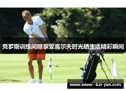 克罗斯训练间隙享受高尔夫时光晒生活精彩瞬间 克罗斯训练间隙享受高尔夫时光晒生活精彩瞬间