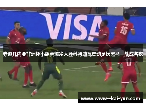 赤道几内亚非洲杯小组赛爆冷大胜科特迪瓦震动足坛黑马一战成名夜 赤道几内亚非洲杯小组赛爆冷大胜科特迪瓦震动足坛黑马一战成名夜